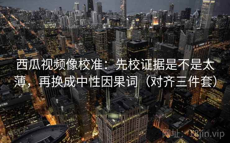 西瓜视频像校准：先校证据是不是太薄，再换成中性因果词（对齐三件套）
