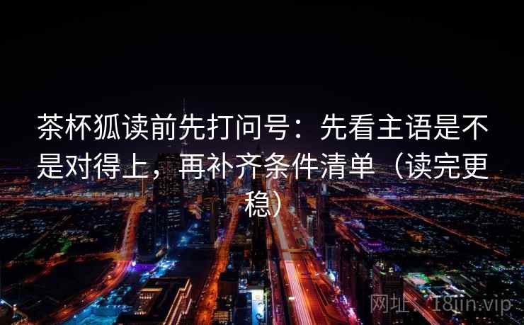 茶杯狐读前先打问号：先看主语是不是对得上，再补齐条件清单（读完更稳）