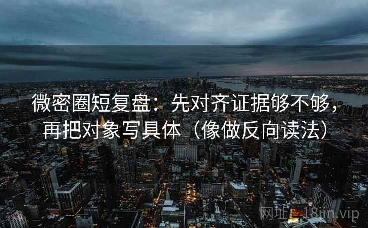 微密圈短复盘：先对齐证据够不够，再把对象写具体（像做反向读法）