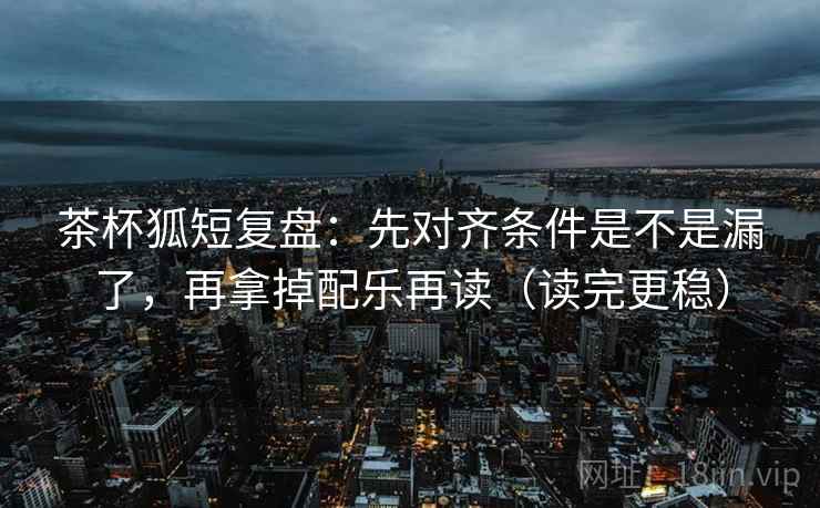 茶杯狐短复盘：先对齐条件是不是漏了，再拿掉配乐再读（读完更稳）