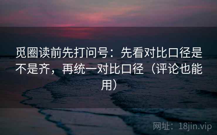 觅圈读前先打问号：先看对比口径是不是齐，再统一对比口径（评论也能用）