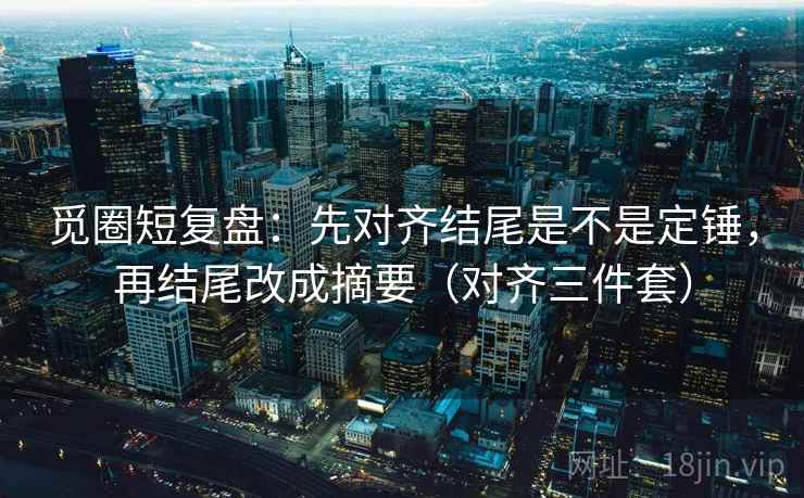 觅圈短复盘：先对齐结尾是不是定锤，再结尾改成摘要（对齐三件套）