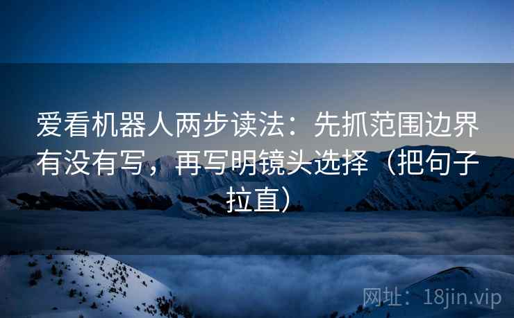 爱看机器人两步读法：先抓范围边界有没有写，再写明镜头选择（把句子拉直）