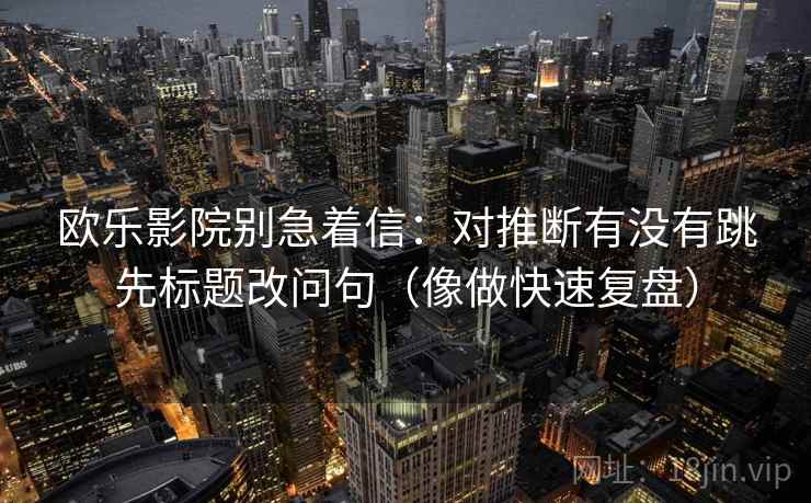 欧乐影院别急着信:对推断有没有跳先标题改问句(像做快速复盘) 欧乐影院别急着信:对推断有没有跳先标题改问句(像做快速复盘)