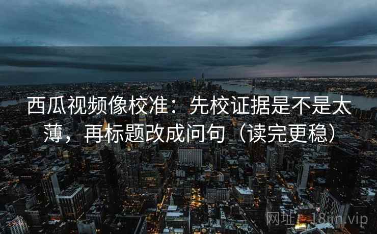 西瓜视频像校准：先校证据是不是太薄，再标题改成问句（读完更稳）