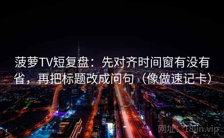 菠萝TV短复盘：先对齐时间窗有没有省，再把标题改成问句（像做速记卡）