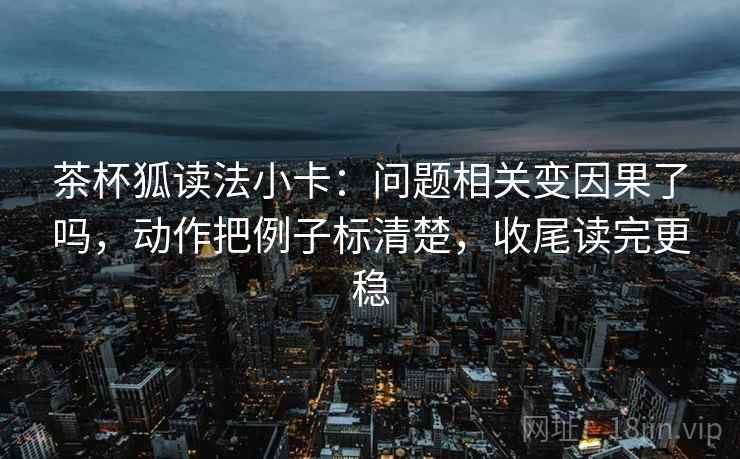 茶杯狐读法小卡：问题相关变因果了吗，动作把例子标清楚，收尾读完更稳